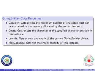 StringBuilder Class Properties
      Capacity: Gets or sets the maximum number of characters that can
      be contained in the memory allocated by the current instance.
      Chars: Gets or sets the character at the speciﬁed character position in
      this instance.
      Length: Gets or sets the length of the current StringBuilder object.
      MaxCapacity: Gets the maximum capacity of this instance.




 Dr.Haitham A. El-Ghareeb (CIS)   Data Structures and Algorithms - 2012   October 7, 2012   27 / 47
 