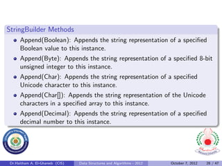 StringBuilder Methods
     Append(Boolean): Appends the string representation of a speciﬁed
     Boolean value to this instance.
     Append(Byte): Appends the string representation of a speciﬁed 8-bit
     unsigned integer to this instance.
     Append(Char): Appends the string representation of a speciﬁed
     Unicode character to this instance.
     Append(Char[]): Appends the string representation of the Unicode
     characters in a speciﬁed array to this instance.
     Append(Decimal): Appends the string representation of a speciﬁed
     decimal number to this instance.




Dr.Haitham A. El-Ghareeb (CIS)   Data Structures and Algorithms - 2012   October 7, 2012   28 / 47
 