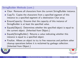 StringBuilder Methods (cont.)
      Clear: Removes all characters from the current StringBuilder instance.
      CopyTo: Copies the characters from a speciﬁed segment of this
      instance to a speciﬁed segment of a destination Char array.
      EnsureCapacity: Ensures that the capacity of this instance of
      StringBuilder is at least the speciﬁed value.
      Equals(Object): Determines whether the speciﬁed object is equal to
      the current object. (Inherited from Object.)
      Equals(StringBuilder): Returns a value indicating whether this
      instance is equal to a speciﬁed object.
      Finalize: Allows an object to try to free resources and perform other
      cleanup operations before it is reclaimed by garbage collection.
      (Inherited from Object.)



 Dr.Haitham A. El-Ghareeb (CIS)   Data Structures and Algorithms - 2012   October 7, 2012   33 / 47
 