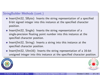 StringBuilder Methods (cont.)
      Insert(Int32, SByte): Inserts the string representation of a speciﬁed
      8-bit signed integer into this instance at the speciﬁed character
      position.
      Insert(Int32, Single): Inserts the string representation of a
      single-precision ﬂoating point number into this instance at the
      speciﬁed character position.
      Insert(Int32, String): Inserts a string into this instance at the
      speciﬁed character position.
      Insert(Int32, UInt16): Inserts the string representation of a 16-bit
      unsigned integer into this instance at the speciﬁed character position.




 Dr.Haitham A. El-Ghareeb (CIS)   Data Structures and Algorithms - 2012   October 7, 2012   37 / 47
 