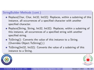 StringBuilder Methods (cont.)
      Replace(Char, Char, Int32, Int32): Replaces, within a substring of this
      instance, all occurrences of a speciﬁed character with another
      speciﬁed character.
      Replace(String, String, Int32, Int32): Replaces, within a substring of
      this instance, all occurrences of a speciﬁed string with another
      speciﬁed string.
      ToString(): Converts the value of this instance to a String.
      (Overrides Object.ToString().)
      ToString(Int32, Int32): Converts the value of a substring of this
      instance to a String.




 Dr.Haitham A. El-Ghareeb (CIS)   Data Structures and Algorithms - 2012   October 7, 2012   40 / 47
 