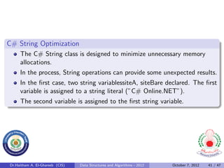 C# String Optimization
     The C# String class is designed to minimize unnecessary memory
     allocations.
     In the process, String operations can provide some unexpected results.
     In the ﬁrst case, two string variablessiteA, siteBare declared. The ﬁrst
     variable is assigned to a string literal (”C# Online.NET”).
     The second variable is assigned to the ﬁrst string variable.




Dr.Haitham A. El-Ghareeb (CIS)   Data Structures and Algorithms - 2012   October 7, 2012   41 / 47
 