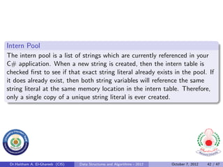 Intern Pool
The intern pool is a list of strings which are currently referenced in your
C# application. When a new string is created, then the intern table is
checked ﬁrst to see if that exact string literal already exists in the pool. If
it does already exist, then both string variables will reference the same
string literal at the same memory location in the intern table. Therefore,
only a single copy of a unique string literal is ever created.




 Dr.Haitham A. El-Ghareeb (CIS)   Data Structures and Algorithms - 2012   October 7, 2012   42 / 47
 