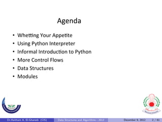 Agenda	
  
    •    Whe*ng	
  Your	
  Appe0te	
  
    •    Using	
  Python	
  Interpreter	
  
    •    Informal	
  Introduc0on	
  to	
  Python	
  
    •    More	
  Control	
  Flows	
  
    •    Data	
  Structures	
  
    •    Modules	
  




Dr.Haitham A. El-Ghareeb (CIS)   Data Structures and Algorithms - 2012   December 9, 2012   2 / 61
 