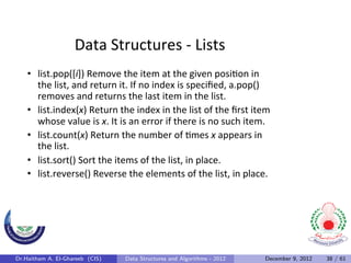 Data	
  Structures	
  -­‐	
  Lists	
  
    •  list.pop([i])	
  Remove	
  the	
  item	
  at	
  the	
  given	
  posi0on	
  in	
  
       the	
  list,	
  and	
  return	
  it.	
  If	
  no	
  index	
  is	
  speciﬁed,	
  a.pop()	
  
       removes	
  and	
  returns	
  the	
  last	
  item	
  in	
  the	
  list.	
  	
  
    •  list.index(x)	
  Return	
  the	
  index	
  in	
  the	
  list	
  of	
  the	
  ﬁrst	
  item	
  
       whose	
  value	
  is	
  x.	
  It	
  is	
  an	
  error	
  if	
  there	
  is	
  no	
  such	
  item.	
  
    •  list.count(x)	
  Return	
  the	
  number	
  of	
  0mes	
  x	
  appears	
  in	
  
       the	
  list.	
  
    •  list.sort()	
  Sort	
  the	
  items	
  of	
  the	
  list,	
  in	
  place.	
  
    •  list.reverse()	
  Reverse	
  the	
  elements	
  of	
  the	
  list,	
  in	
  place.	
  




Dr.Haitham A. El-Ghareeb (CIS)               Data Structures and Algorithms - 2012                      December 9, 2012   38 / 61
 