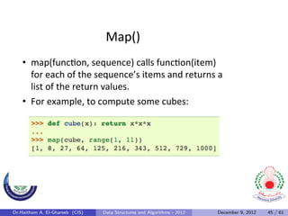 Map()	
  
    •  map(func0on,	
  sequence)	
  calls	
  func0on(item)	
  
       for	
  each	
  of	
  the	
  sequence’s	
  items	
  and	
  returns	
  a	
  
       list	
  of	
  the	
  return	
  values.	
  	
  
    •  For	
  example,	
  to	
  compute	
  some	
  cubes:	
  




Dr.Haitham A. El-Ghareeb (CIS)    Data Structures and Algorithms - 2012       December 9, 2012   45 / 61
 