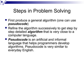 Steps in Problem Solving
 First produce a general algorithm (one can use
pseudocode)
 Refine the algorithm successively to get step by
step detailed algorithm that is very close to a
computer language.
 Pseudocode is an artificial and informal
language that helps programmers develop
algorithms. Pseudocode is very similar to
everyday English.
 