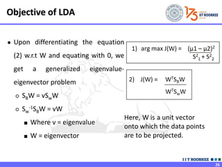 26
● Upon differentiating the equation
(2) w.r.t W and equating with 0, we
get a generalized eigenvalue-
eigenvector problem
○ SBW = vSwW
○ Sw
-1SBW = vW
■ Where v = eigenvalue
■ W = eigenvector
Objective of LDA
 
