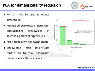 3
● PCA can also be used to reduce
dimensions.
● Arrange all eigenvectors along with
corresponding eigenvalues in
descending order of eigenvalues.
● Plot a cumulative eigenvalue graph.
● Eigenvectors with insignificant
contribution to total eigenvalues
can be removed from analysis.
PCA for dimensionality reduction
 