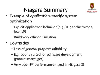 Niagara Summary
• Example of application-specific system
optimization
– Exploit application behavior (e.g. TLP, cache misses,
low ILP)
– Build very efficient solution
• Downsides
– Loss of general-purpose suitability
– E.g. poorly suited for software development
(parallel make, gcc)
– Very poor FP performance (fixed in Niagara 2)
 