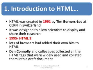 • HTML was created in 1991 by Tim Berners-Lee at
CERN in Switzerland
• It was designed to allow scientists to display and
share their research
• 1995- HTML 2
• lots of browsers had added their own bits to
HTML
• Dan Connolly and colleagues collected all the
HTML tags that were widely used and collated
them into a draft document
5
Mubashir Ali - Lecturer (Department of
Computer Science)
1. Introduction to HTML…
 