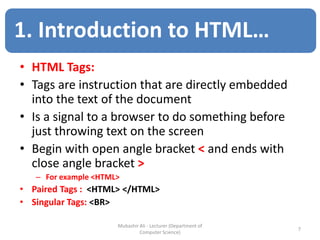 • HTML Tags:
• Tags are instruction that are directly embedded
into the text of the document
• Is a signal to a browser to do something before
just throwing text on the screen
• Begin with open angle bracket < and ends with
close angle bracket >
– For example <HTML>
• Paired Tags : <HTML> </HTML>
• Singular Tags: <BR>
7
Mubashir Ali - Lecturer (Department of
Computer Science)
1. Introduction to HTML…
 