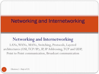 Networking and Internetworking
LANs,WANs, MANs, Switching, Protocols, Layered
architectures (OSI,TCP/IP), IP, IPAddressing,TCP and UDP,
Point to Point communication, Broadcast communication
Networking and Internetworking
1 Okemwa J - Dept of CS
 