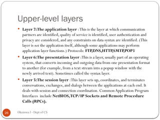 Upper-level layers
 Layer 7:The application layer :This is the layer at which communication
partners are identified, quality of service is identified, user authentication and
privacy are considered, and any constraints on data syntax are identified. (This
layer is not the application itself, although some applications may perform
application layer functions.) Protocols: FTP,DNS,HTTP,SMTP,POP3
 Layer 6:The presentation layer :This is a layer, usually part of an operating
system, that converts incoming and outgoing data from one presentation format
to another (for example, from a text stream into a popup window with the
newly arrived text). Sometimes called the syntax layer.
 Layer 5:The session layer :This layer sets up, coordinates, and terminates
conversations, exchanges, and dialogs between the applications at each end. It
deals with session and connection coordination. CommonApplication Program
Interfaces include NetBIOS,TCP/IP Sockets and Remote Procedure
Calls (RPCs).
26 Okemwa J - Dept of CS
 