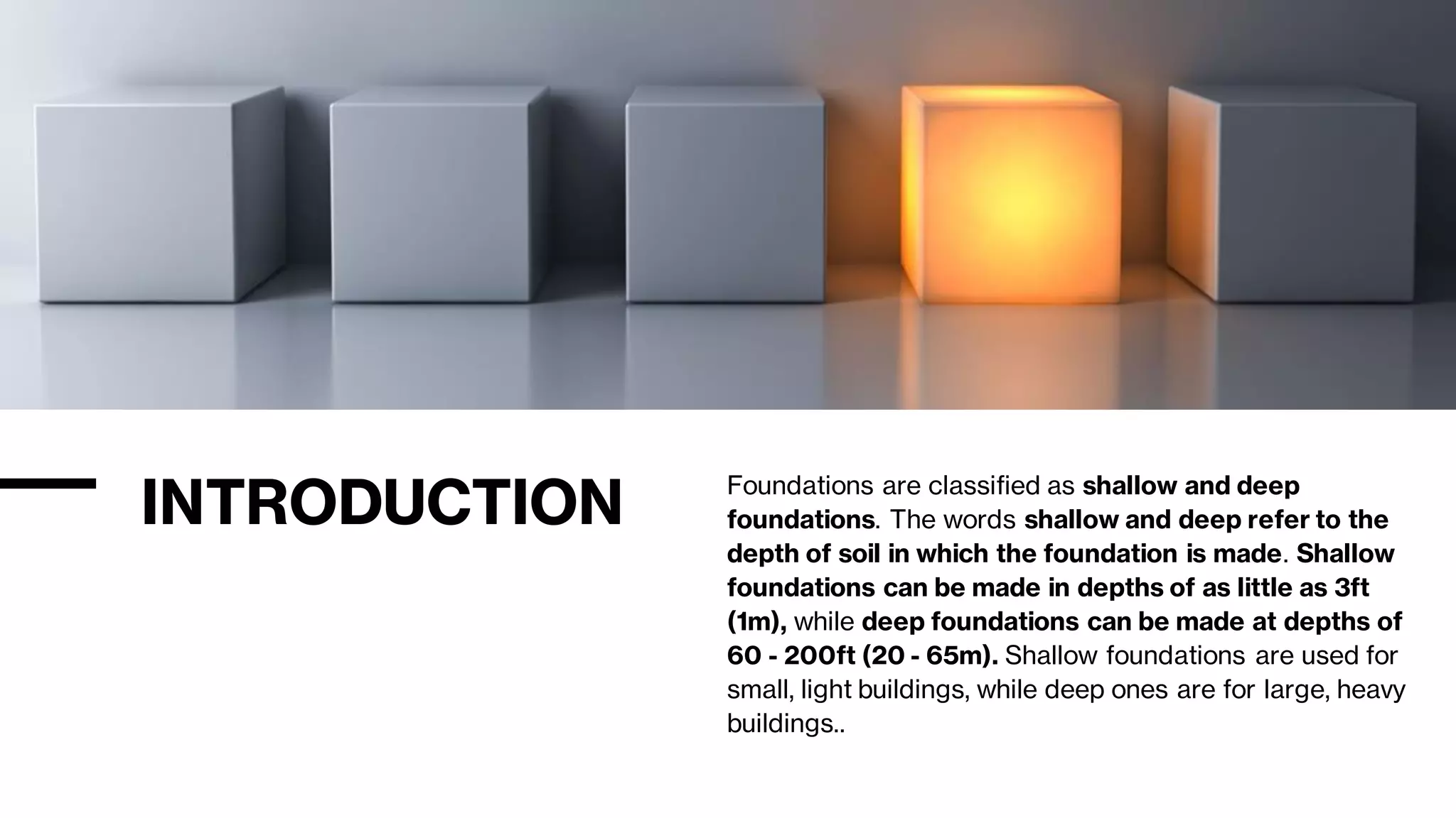 INTRODUCTION Foundations are classified as shallow and deep
foundations. The words shallow and deep refer to the
depth of soil in which the foundation is made. Shallow
foundations can be made in depths of as little as 3ft
(1m), while deep foundations can be made at depths of
60 - 200ft (20 - 65m). Shallow foundations are used for
small, light buildings, while deep ones are for large, heavy
buildings..
 