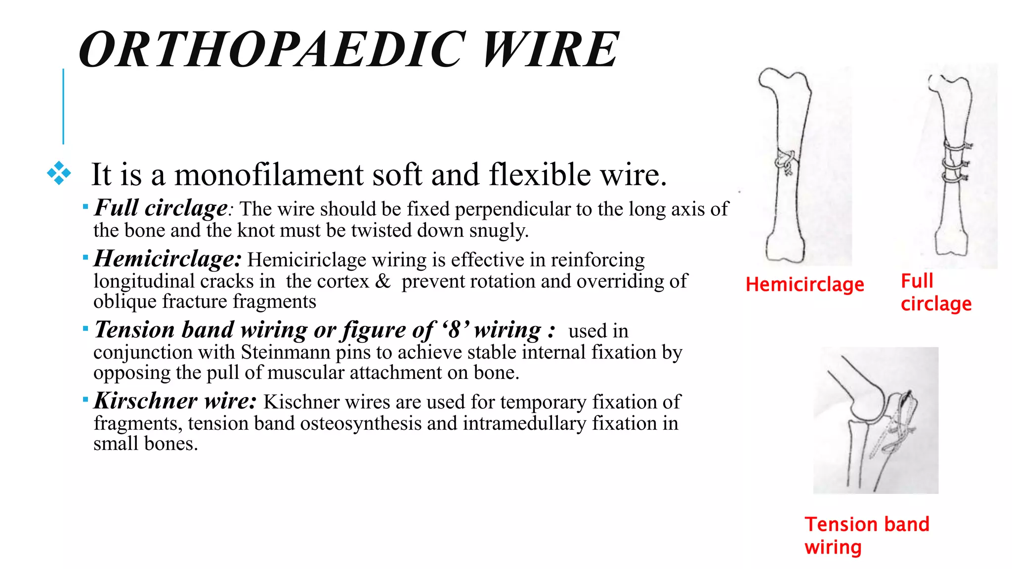 ORTHOPAEDIC WIRE
 It is a monofilament soft and flexible wire.
 Full circlage: The wire should be fixed perpendicular to the long axis of
the bone and the knot must be twisted down snugly.
 Hemicirclage: Hemiciriclage wiring is effective in reinforcing
longitudinal cracks in the cortex & prevent rotation and overriding of
oblique fracture fragments
 Tension band wiring or figure of ‘8’ wiring : used in
conjunction with Steinmann pins to achieve stable internal fixation by
opposing the pull of muscular attachment on bone.
 Kirschner wire: Kischner wires are used for temporary fixation of
fragments, tension band osteosynthesis and intramedullary fixation in
small bones.
Full
circlage
Hemicirclage
Tension band
wiring
 