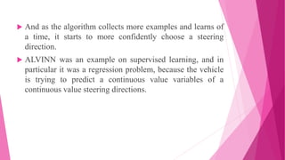  And as the algorithm collects more examples and learns of
a time, it starts to more confidently choose a steering
direction.
 ALVINN was an example on supervised learning, and in
particular it was a regression problem, because the vehicle
is trying to predict a continuous value variables of a
continuous value steering directions.
 