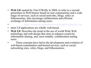 Web 2.0:  named by Tim O`Reilly in 2004, to refer to a second generation in Web history based on user communities and a wide range of services, such as social networks, blogs, wikis or folksonomies, that encourage collaboration and efficient exchange of information among users. Http:// www.en.masterbase.com/support/glossary.asp most 2.0 applications are wholly web-based. Web 2.0 : Describes the trend in the use of world Wide Web technology and web design that aims to enhance creativity, information sharing, and, most notably, collaboration among users. These concepts have led to the development and evolution of web-based communities and hosted services, such as social-networking sites, wikis, blogs, and folksonomies. 