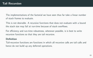 Tail Recursion
The implementations of the factorial we have seen thus far take a linear number
of stack frames to evaluate.
This is not desirable. A recursive functions that does not evaluate with a bound
the stack size may fail at run-time because of stack overﬂows.
For eﬃciency and run-time robustness, whenever possible, is is best to write
recursive functions so that they are tail recursive.
Deﬁnition
Tail-recursive functions are functions in which all recursive calls are tail calls and
hence do not build up any deferred operations.
19
 