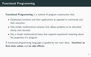 Functional Programming
Functional Programming is a method of program construction that:
• Emphasises functions and their applications as opposed to commands and
their execution.
• Uses simple mathematical notation that allows problems to be described
clearly and concisely.
• Has a simple mathematical bases that supports equational reasoning about
the properties of a program.
A functional programming languages is guided by two main ideas, functions as
ﬁrst-class values and no side-eﬀects.
3
 