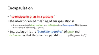 Encapsulation
• “ to enclose in or as in a capsule ”
• The object-oriented meaning of encapsulation is
• to enclose related data, routines and definitions in a class capsule. This does not
necessarily mean hiding. (Mish)
• Encapsulation is the ‘bundling together’ of data and
behavior so that they are inseparable. (Mcgraw Hill)
 
