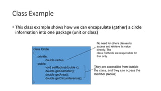 Class Example
• This class example shows how we can encapsulate (gather) a circle
information into one package (unit or class)
class Circle
{
private:
double radius;
public:
void setRadius(double r);
double getDiameter();
double getArea();
double getCircumference();
};
No need for others classes to
access and retrieve its value
directly. The
class methods are responsible for
that only.
They are accessible from outside
the class, and they can access the
member (radius)
 