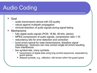Audio Coding Goal audio transmission almost with CD quality robust against multipath propagation minimal distortion of audio signals during signal fading Mechanisms fully digital audio signals (PCM, 16 Bit, 48 kHz, stereo) MPEG compression of audio signals, compression ratio 1:10 redundancy bits for error detection and correction burst errors typical for radio transmissions, therefore signal interleaving - receivers can now correct single bit errors resulting from interference low symbol-rate, many symbols transmission of digital data using long symbol sequences, separated by guard spaces  delayed symbols, e.g., reflection, still remain within the guard space 