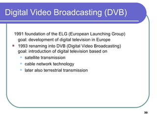 Digital Video Broadcasting (DVB) 1991 foundation of the ELG (European Launching Group) goal: development of digital television in Europe 1993 renaming into DVB (Digital Video Broadcasting) goal: introduction of digital television based on satellite transmission cable network technology later also terrestrial transmission 