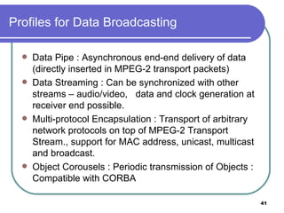 Profiles for Data Broadcasting Data Pipe : Asynchronous end-end delivery of data (directly inserted in MPEG-2 transport packets) Data Streaming : Can be synchronized with other streams – audio/video,  data and clock generation at receiver end possible. Multi-protocol Encapsulation : Transport of arbitrary network protocols on top of MPEG-2 Transport Stream., support for MAC address, unicast, multicast and broadcast. Object Corousels : Periodic transmission of Objects : Compatible with CORBA 