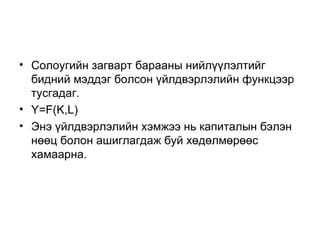 • Солоугийн загварт барааны нийлүүлэлтийг
  бидний мэддэг болсон үйлдвэрлэлийн функцээр
  тусгадаг.
• Y=F(K,L)
• Энэ үйлдвэрлэлийн хэмжээ нь капиталын бэлэн
  нөөц болон ашиглагдаж буй хөдөлмөрөөс
  хамаарна.
 