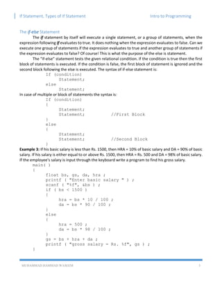 If Statement, Types of If Statement Intro to Programming
MUHAMMAD HAMMAD WASEEM 3
The if-else Statement
The if statement by itself will execute a single statement, or a group of statements, when the
expression following if evaluates to true. It does nothing when the expression evaluates to false. Can we
execute one group of statements if the expression evaluates to true and another group of statements if
the expression evaluates to false? Of course! This is what the purpose of the else is statement.
The “if-else” statement tests the given relational condition. If the condition is true then the first
block of statements is executed. If the condition is false, the first block of statement is ignored and the
second block following the else is executed. The syntax of if-else statement is:
If (condition)
Statement;
else
Statement;
In case of multiple or block of statements the syntax is:
If (condition)
{
Statement;
Statement; //First Block
}
else
{
Statement;
Statement; //Second Block
}
Example 3: If his basic salary is less than Rs. 1500, then HRA = 10% of basic salary and DA = 90% of basic
salary. If his salary is either equal to or above Rs. 1500, then HRA = Rs. 500 and DA = 98% of basic salary.
If the employee's salary is input through the keyboard write a program to find his gross salary.
main( )
{
float bs, gs, da, hra ;
printf ( "Enter basic salary " ) ;
scanf ( "%f", &bs ) ;
if ( bs < 1500 )
{
hra = bs * 10 / 100 ;
da = bs * 90 / 100 ;
}
else
{
hra = 500 ;
da = bs * 98 / 100 ;
}
gs = bs + hra + da ;
printf ( "gross salary = Rs. %f", gs ) ;
}
 