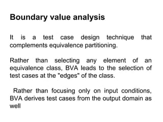 Boundary value analysis
It is a test case design technique
complements equivalence partitioning.

that

Rather than selecting any element of an
equivalence class, BVA leads to the selection of
test cases at the "edges" of the class.
Rather than focusing only on input conditions,
BVA derives test cases from the output domain as
well

 