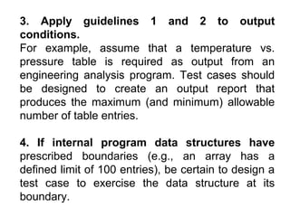 3. Apply guidelines 1 and 2 to output
conditions.
For example, assume that a temperature vs.
pressure table is required as output from an
engineering analysis program. Test cases should
be designed to create an output report that
produces the maximum (and minimum) allowable
number of table entries.
4. If internal program data structures have
prescribed boundaries (e.g., an array has a
defined limit of 100 entries), be certain to design a
test case to exercise the data structure at its
boundary.

 