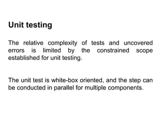 Unit testing
The relative complexity of tests and uncovered
errors is limited by the constrained scope
established for unit testing.
The unit test is white-box oriented, and the step can
be conducted in parallel for multiple components.

 