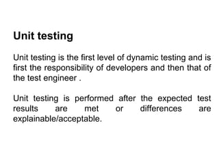 Unit testing
Unit testing is the first level of dynamic testing and is
first the responsibility of developers and then that of
the test engineer .
Unit testing is performed after the expected test
results
are
met
or
differences
are
explainable/acceptable.

 