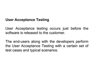 User Acceptance Testing
User Acceptance testing occurs just before the
software is released to the customer.
The end-users along with the developers perform
the User Acceptance Testing with a certain set of
test cases and typical scenarios.

 
