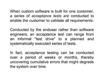When custom software is built for one customer,
a series of acceptance tests are conducted to
enable the customer to validate all requirements.
Conducted by the enduser rather than software
engineers, an acceptance test can range from
an informal "test drive" to a planned and
systematically executed series of tests.
In fact, acceptance testing can be conducted
over a period of weeks or months, thereby
uncovering cumulative errors that might degrade
the system over time.

 