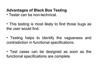 Advantages of Black Box Testing
• Tester can be non-technical.
• This testing is most likely to find those bugs as
the user would find.
• Testing helps to identify the vagueness and
contradiction in functional specifications.
• Test cases can be designed as soon as the
functional specifications are complete

 