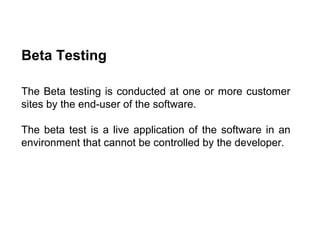 Beta Testing
The Beta testing is conducted at one or more customer
sites by the end-user of the software.
The beta test is a live application of the software in an
environment that cannot be controlled by the developer.

 