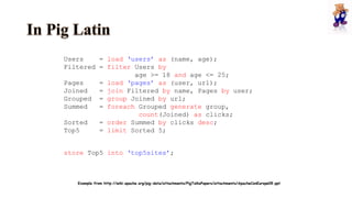 Users = load ‘users’ as (name, age);
Filtered = filter Users by
age >= 18 and age <= 25;
Pages = load ‘pages’ as (user, url);
Joined = join Filtered by name, Pages by user;
Grouped = group Joined by url;
Summed = foreach Grouped generate group,
count(Joined) as clicks;
Sorted = order Summed by clicks desc;
Top5 = limit Sorted 5;
store Top5 into ‘top5sites’;
Example from http://wiki.apache.org/pig-data/attachments/PigTalksPapers/attachments/ApacheConEurope09.ppt
 