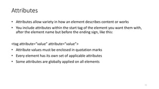 Attributes
• Attributes allow variety in how an element describes content or works
• You include attributes within the start tag of the element you want them with,
after the element name but before the ending sign, like this:
<tag attribute=”value” attribute=”value”>
• Attribute values must be enclosed in quotation marks
• Every element has its own set of applicable attributes
• Some attributes are globally applied on all elements
11
 