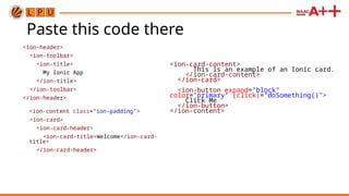 Paste this code there
<ion-header>
<ion-toolbar>
<ion-title>
My Ionic App
</ion-title>
</ion-toolbar>
</ion-header>
<ion-content class="ion-padding">
<ion-card>
<ion-card-header>
<ion-card-title>Welcome</ion-card-
title>
</ion-card-header>
<ion-card-content>
This is an example of an Ionic card.
</ion-card-content>
</ion-card>
<ion-button expand="block"
color="primary" (click)="doSomething()">
Click Me
</ion-button>
</ion-content>
 