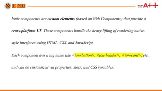 Ionic components are custom elements (based on Web Components) that provide a
cross-platform UI. These components handle the heavy lifting of rendering native-
style interfaces using HTML, CSS, and JavaScript.
Each component has a tag name like <ion-button>, <ion-header>, <ion-card>, etc.,
and can be customized via properties, slots, and CSS variables.
 