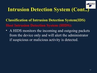 15
Intrusion Detection System (Cont..)
Classification of Intrusion Detection System(IDS)
Host Intrusion Detection System (HIDS):
• A HIDS monitors the incoming and outgoing packets
from the device only and will alert the administrator
if suspicious or malicious activity is detected.
 