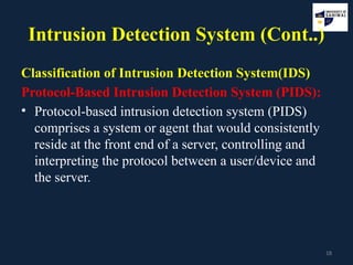 18
Intrusion Detection System (Cont..)
Classification of Intrusion Detection System(IDS)
Protocol-Based Intrusion Detection System (PIDS):
• Protocol-based intrusion detection system (PIDS)
comprises a system or agent that would consistently
reside at the front end of a server, controlling and
interpreting the protocol between a user/device and
the server.
 