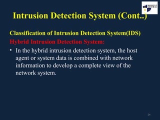 24
Intrusion Detection System (Cont..)
Classification of Intrusion Detection System(IDS)
Hybrid Intrusion Detection System:
• In the hybrid intrusion detection system, the host
agent or system data is combined with network
information to develop a complete view of the
network system.
 