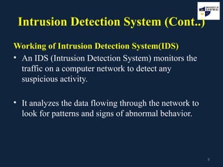 8
Intrusion Detection System (Cont..)
Working of Intrusion Detection System(IDS)
• An IDS (Intrusion Detection System) monitors the
traffic on a computer network to detect any
suspicious activity.
• It analyzes the data flowing through the network to
look for patterns and signs of abnormal behavior.
 