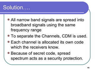 Solution…. All narrow band signals are spread into broadband signals using the same frequency range To separate the Channels, CDM is used. Each channel is allocated its own code which the receivers know. Because of secret code, spread spectrum acts as a security protection. 