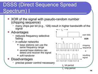 DSSS (Direct Sequence Spread Spectrum) I XOR of the signal with pseudo-random number (chipping sequence) many chips per bit (e.g., 128) result in higher bandwidth of the signal Advantages reduces frequency selective  fading in cellular networks  base stations can use the  same frequency range several base stations can  detect and recover the signal soft handover Disadvantages precise power control necessary user data chipping  sequence resulting signal 0 1 0 1 1 0 1 0 1 0 1 0 0 1 1 1 XOR 0 1 1 0 0 1 0 1 1 0 1 0 0 1 = t b t c t b : bit period t c : chip period 