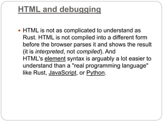 HTML and debugging
 HTML is not as complicated to understand as
Rust. HTML is not compiled into a different form
before the browser parses it and shows the result
(it is interpreted, not compiled). And
HTML's element syntax is arguably a lot easier to
understand than a "real programming language"
like Rust, JavaScript, or Python.
 